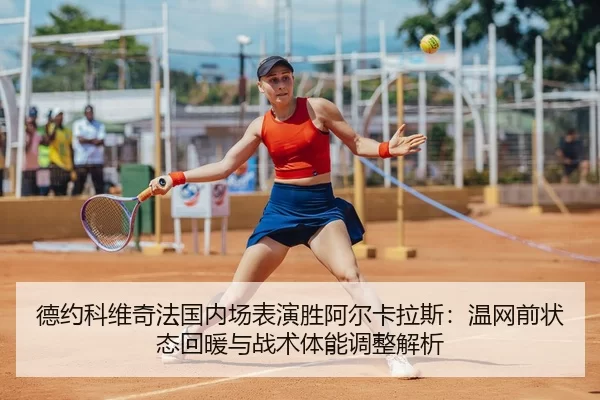 德约科维奇法国内场表演胜阿尔卡拉斯：温网前状态回暖与战术体能调整解析